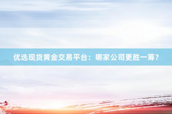优选现货黄金交易平台：哪家公司更胜一筹？