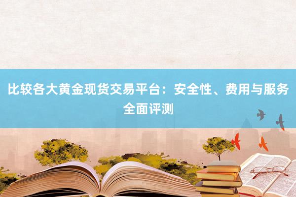 比较各大黄金现货交易平台：安全性、费用与服务全面评测