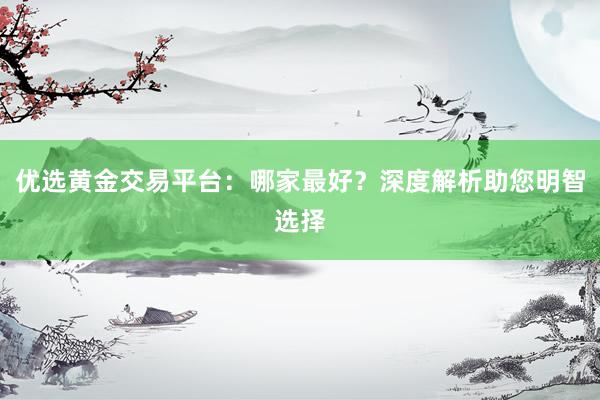 优选黄金交易平台：哪家最好？深度解析助您明智选择