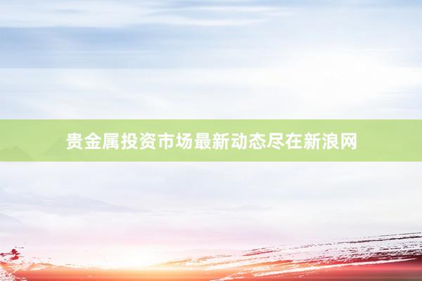 贵金属投资市场最新动态尽在新浪网