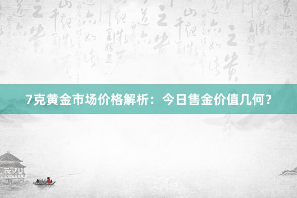 7克黄金市场价格解析：今日售金价值几何？