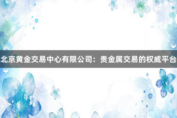 北京黄金交易中心有限公司：贵金属交易的权威平台