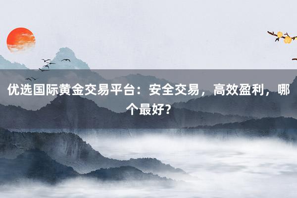 优选国际黄金交易平台：安全交易，高效盈利，哪个最好？