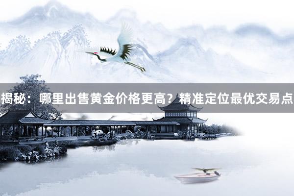 揭秘：哪里出售黄金价格更高？精准定位最优交易点